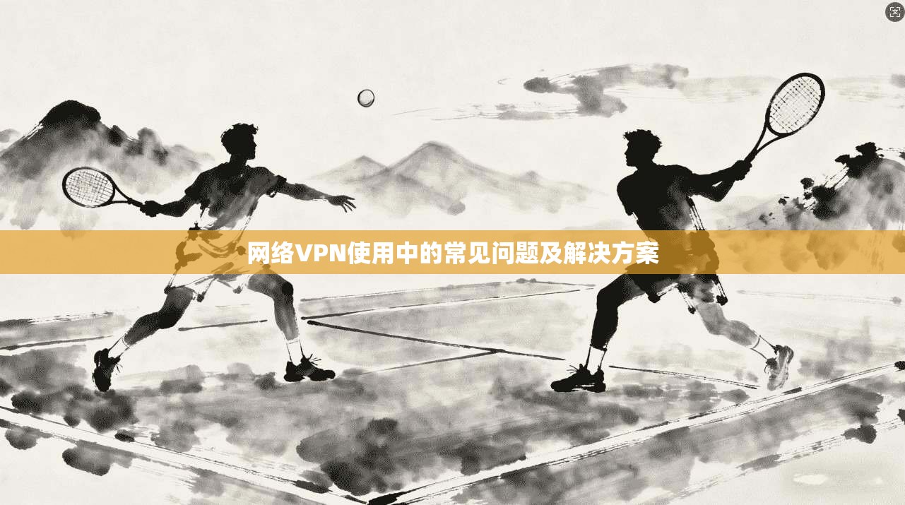 网络VPN使用中的常见问题及解决方案 第1张 网络VPN使用中的常见问题及解决方案 第1张