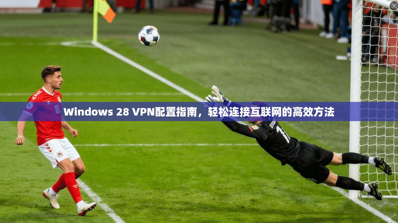 Windows 28 VPN配置指南,轻松连接互联网的高效方法